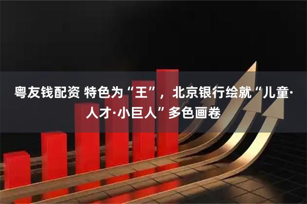 粤友钱配资 特色为“王”，北京银行绘就“儿童·人才·小巨人”多色画卷
