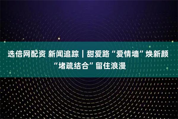 选倍网配资 新闻追踪｜甜爱路“爱情墙”焕新颜 “堵疏结合”留住浪漫