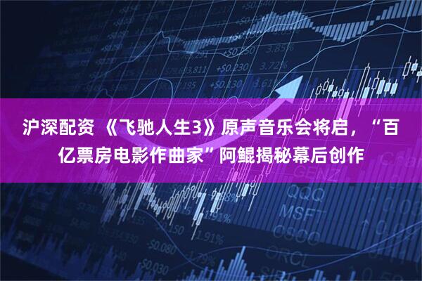 沪深配资 《飞驰人生3》原声音乐会将启，“百亿票房电影作曲家”阿鲲揭秘幕后创作
