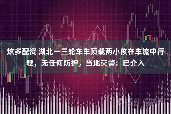 炫多配资 湖北一三轮车车顶载两小孩在车流中行驶，无任何防护，当地交警：已介入