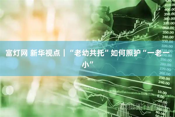 富灯网 新华视点｜“老幼共托”如何照护“一老一小”